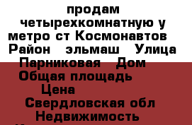 продам четырехкомнатную у метро ст Космонавтов › Район ­ эльмаш › Улица ­ Парниковая › Дом ­ 1 › Общая площадь ­ 64 › Цена ­ 3 630 000 - Свердловская обл. Недвижимость » Квартиры продажа   . Свердловская обл.